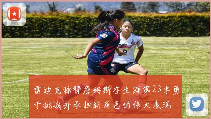 雷迪克称赞詹姆斯在生涯第23季勇于挑战并承担新角色的伟大表现