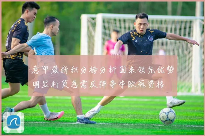 意甲最新积分榜分析国米领先优势明显科莫急需反弹争夺欧冠资格