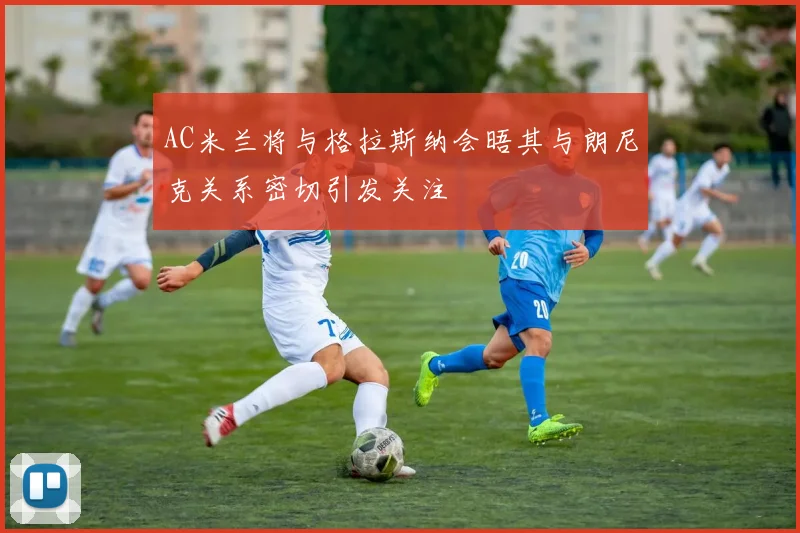 AC米兰将与格拉斯纳会晤其与朗尼克关系密切引发关注