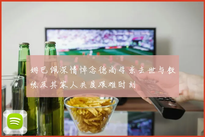 姆巴佩深情悼念德尚母亲去世与教练及其家人共度艰难时刻