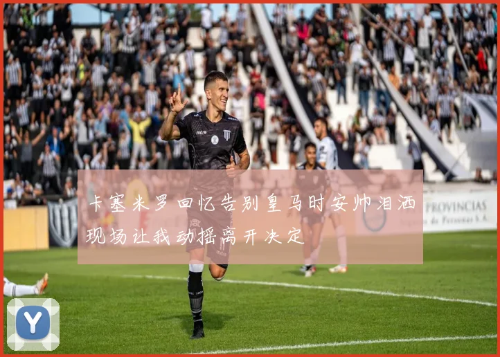 卡塞米罗回忆告别皇马时安帅泪洒现场让我动摇离开决定