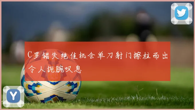 C罗错失绝佳机会单刀射门擦柱而出令人扼腕叹息