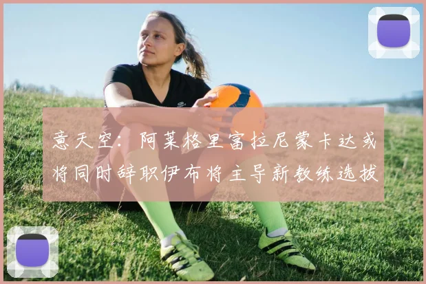 意天空：阿莱格里富拉尼蒙卡达或将同时辞职伊布将主导新教练选拔工作