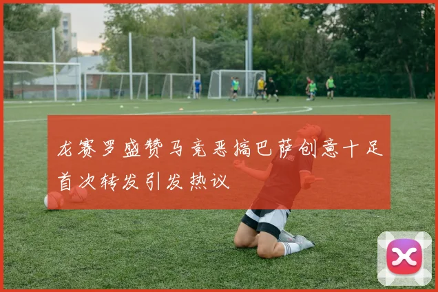 龙赛罗盛赞马竞恶搞巴萨创意十足首次转发引发热议