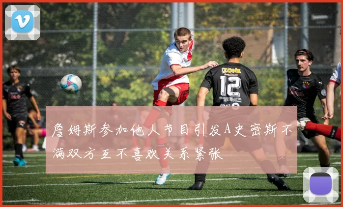 詹姆斯参加他人节目引发A史密斯不满双方互不喜欢关系紧张