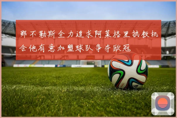那不勒斯全力追求阿莱格里执教机会他有意加盟球队争夺欧冠