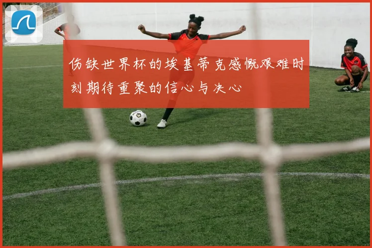 伤缺世界杯的埃基蒂克感慨艰难时刻期待重聚的信心与决心