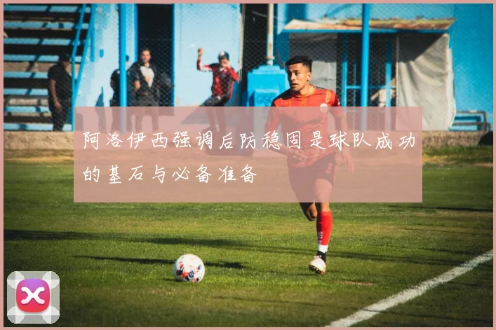 阿洛伊西强调后防稳固是球队成功的基石与必备准备