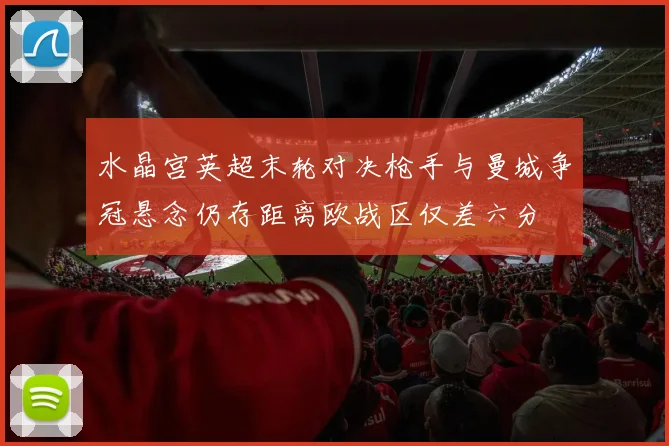 水晶宫英超末轮对决枪手与曼城争冠悬念仍存距离欧战区仅差六分