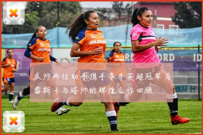 瓜帅两位助手携手争夺英超冠军马雷斯卡与塔帅的辉煌合作回顾