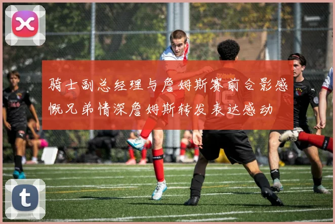 骑士副总经理与詹姆斯赛前合影感慨兄弟情深詹姆斯转发表达感动