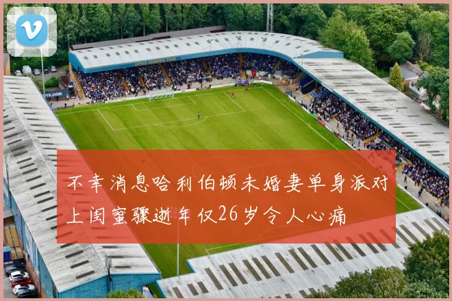不幸消息哈利伯顿未婚妻单身派对上闺蜜骤逝年仅26岁令人心痛