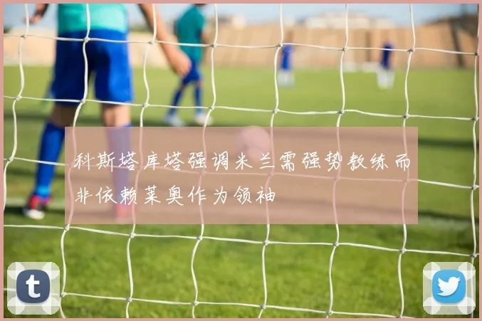 科斯塔库塔强调米兰需强势教练而非依赖莱奥作为领袖