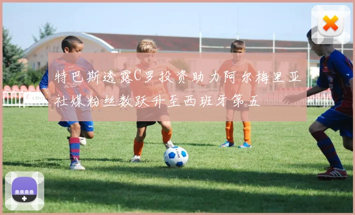 特巴斯透露C罗投资助力阿尔梅里亚社媒粉丝数跃升至西班牙第五