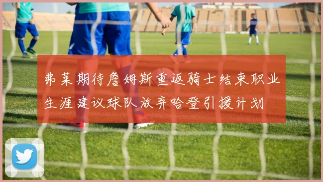 弗莱期待詹姆斯重返骑士结束职业生涯建议球队放弃哈登引援计划