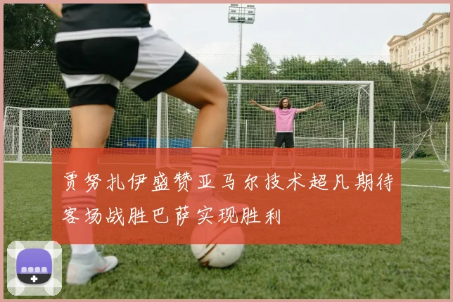 贾努扎伊盛赞亚马尔技术超凡期待客场战胜巴萨实现胜利