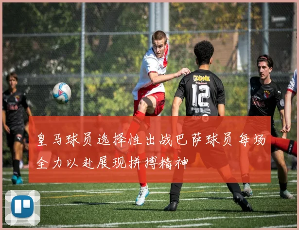 皇马球员选择性出战巴萨球员每场全力以赴展现拼搏精神