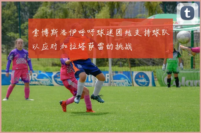 索博斯洛伊呼吁球迷团结支持球队以应对加拉塔萨雷的挑战