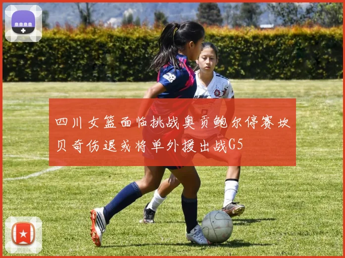四川女篮面临挑战奥贡鲍尔停赛坎贝奇伤退或将单外援出战G5