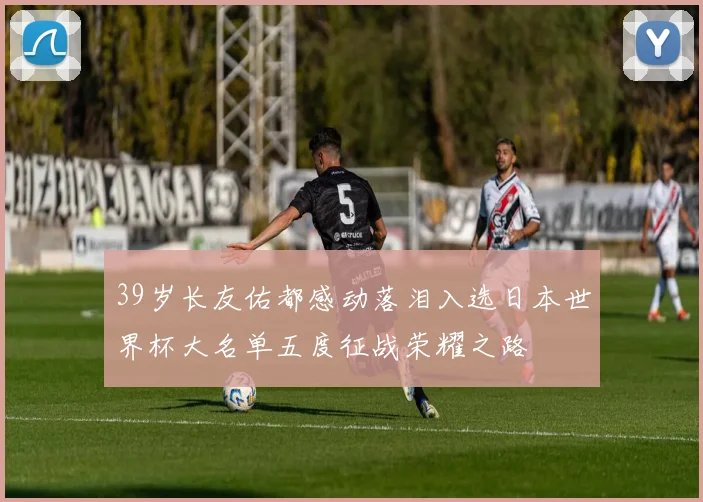 39岁长友佑都感动落泪入选日本世界杯大名单五度征战荣耀之路